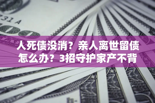 北京人死债没消？亲人离世留债怎么办？3招守护家产不背锅